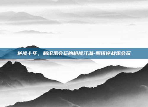 逆战十年，腾讯承会玩的枪战江湖-腾讯逆战承会玩