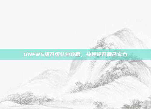 DNF85级升级礼包攻略，快速提升角色实力