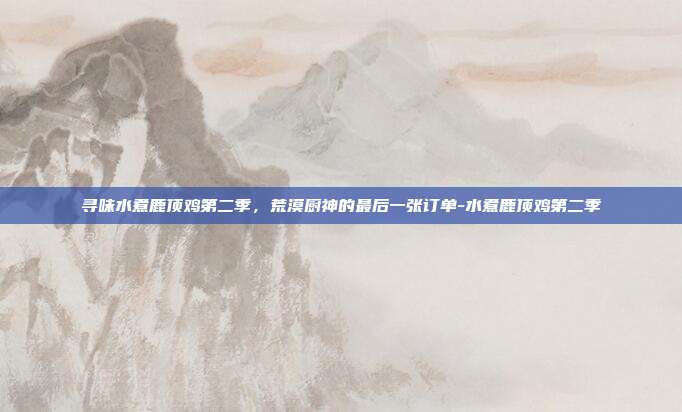 寻味水煮鹿顶鸡第二季,荒漠厨神的最后一张订单-水煮鹿顶鸡第二季