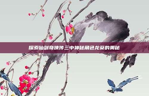 探索仙剑奇侠传三中神秘角色龙葵的奥秘