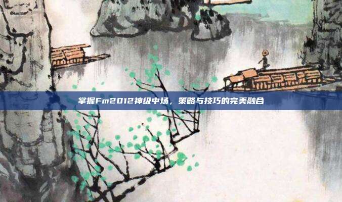 掌握Fm2012神级中场，策略与技巧的完美融合