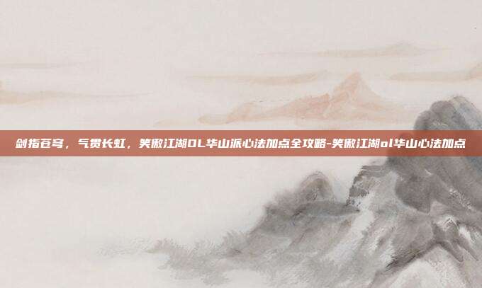 剑指苍穹，气贯长虹，笑傲江湖OL华山派心法加点全攻略-笑傲江湖ol华山心法加点