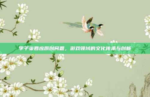 李子柒回应原创问题，游戏领域的文化传承与创新