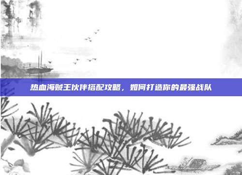 热血海贼王伙伴搭配攻略，如何打造你的最强战队