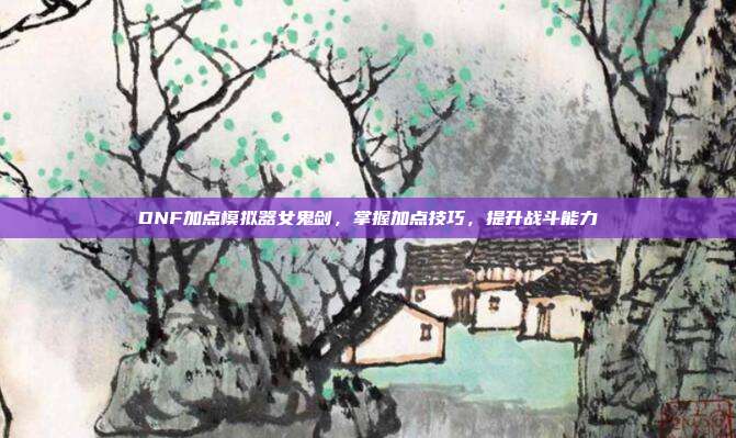 DNF加点模拟器女鬼剑，掌握加点技巧，提升战斗能力