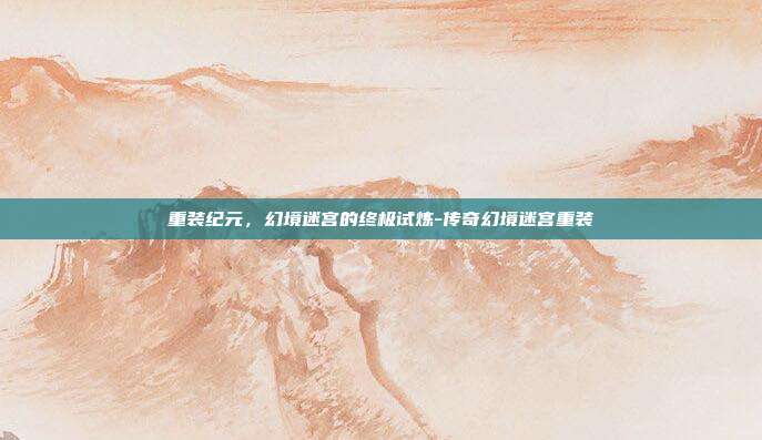 重装纪元，幻境迷宫的终极试炼-传奇幻境迷宫重装