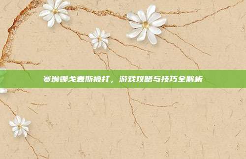 赛琳娜戈麦斯被打，游戏攻略与技巧全解析