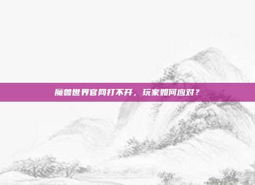 魔兽世界官网打不开，玩家如何应对？