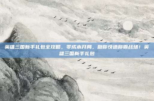 英雄三国新手礼包全攻略，零成本开局，助你快速称霸战场！英雄三国新手礼包