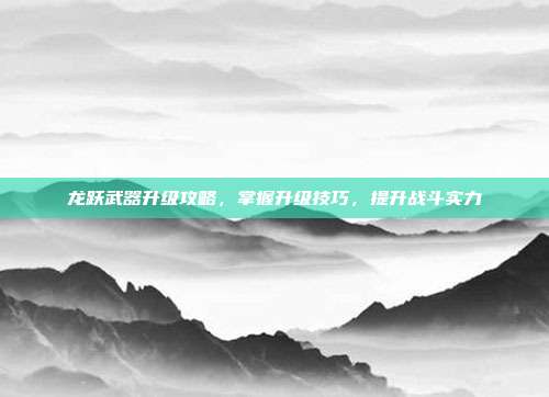 龙跃武器升级攻略，掌握升级技巧，提升战斗实力