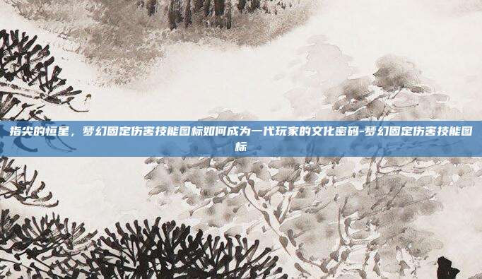 指尖的恒星，梦幻固定伤害技能图标如何成为一代玩家的文化密码-梦幻固定伤害技能图标