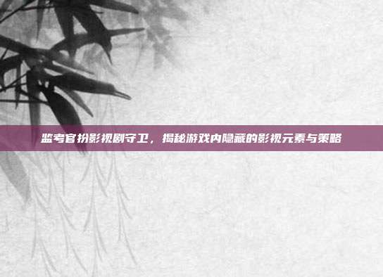 监考官扮影视剧守卫，揭秘游戏内隐藏的影视元素与策略