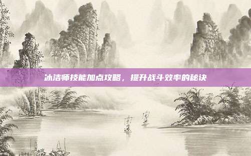冰洁师技能加点攻略，提升战斗效率的秘诀