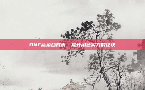 DNF蔬菜合成表，提升角色实力的秘诀