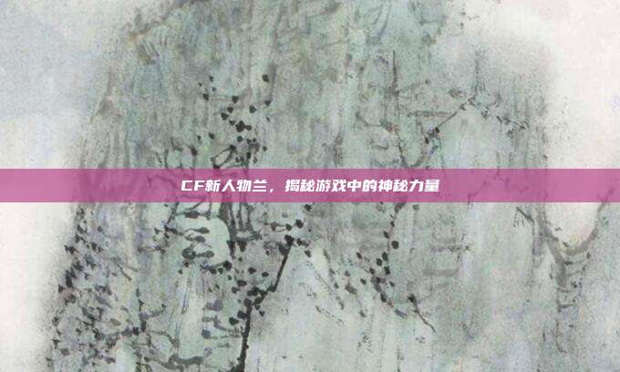 CF新人物兰，揭秘游戏中的神秘力量