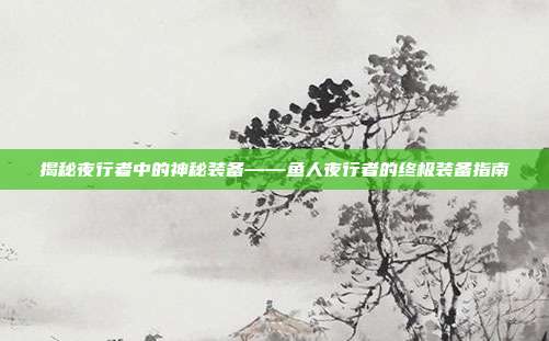 揭秘夜行者中的神秘装备——鱼人夜行者的终极装备指南