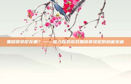 黑鳞莫贝尼在哪？——深入探索游戏黑鳞莫贝尼的隐藏宝藏