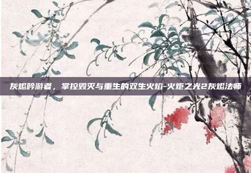 灰烬吟游者，掌控毁灭与重生的双生火焰-火炬之光2灰烬法师