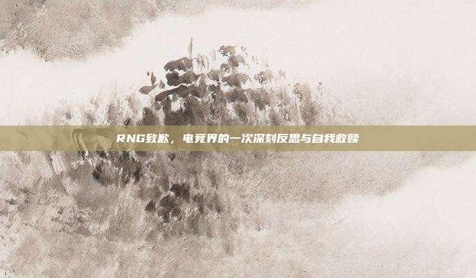 RNG致歉，电竞界的一次深刻反思与自我救赎