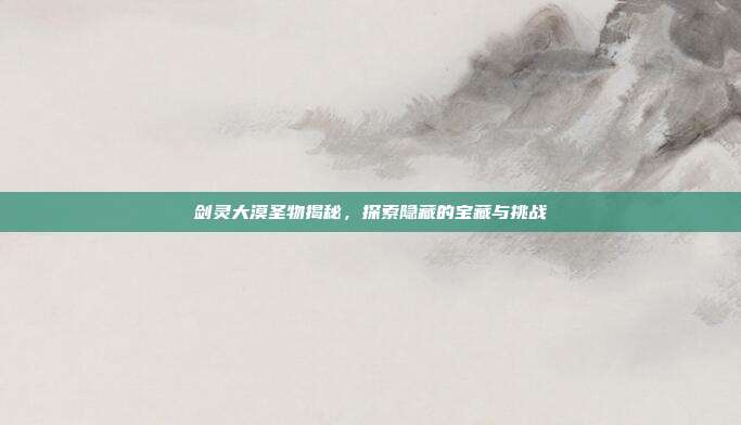剑灵大漠圣物揭秘，探索隐藏的宝藏与挑战