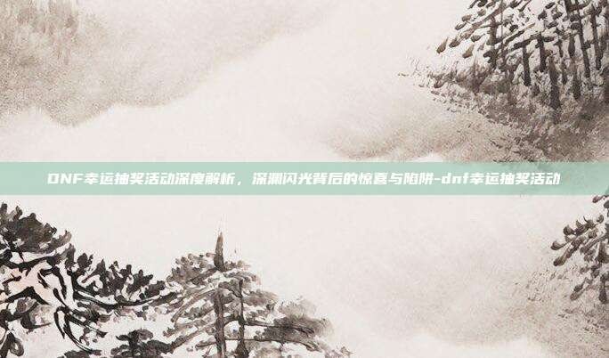 DNF幸运抽奖活动深度解析,深渊闪光背后的惊喜与陷阱-dnf幸运抽奖活动