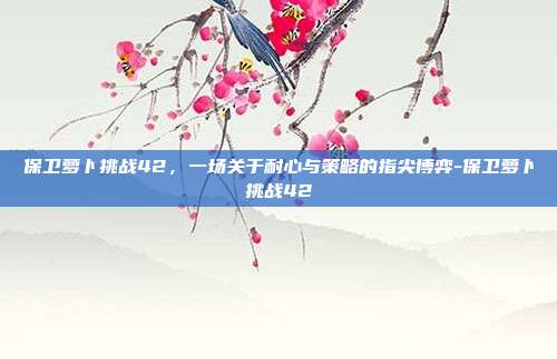 保卫萝卜挑战42，一场关于耐心与策略的指尖博弈-保卫萝卜挑战42
