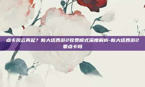 点卡风云再起?新大话西游2收费模式深度解析-新大话西游2要点卡吗