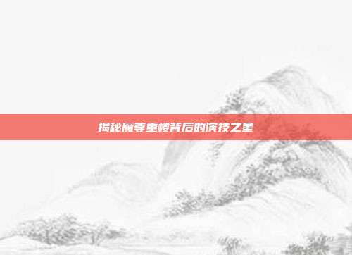 揭秘魔尊重楼背后的演技之星