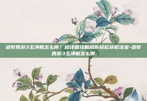 造梦西游3玉净瓶怎么得？超详细攻略助你轻松获取法宝-造梦西游3玉净瓶怎么得