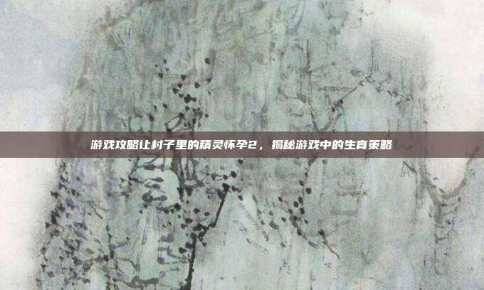 游戏攻略让村子里的精灵怀孕2，揭秘游戏中的生育策略