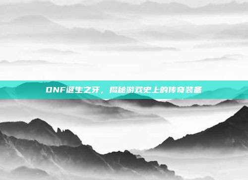 DNF诞生之牙，揭秘游戏史上的传奇装备