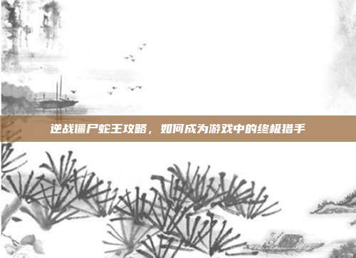 逆战僵尸蛇王攻略，如何成为游戏中的终极猎手