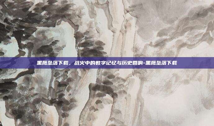 黑鹰坠落下载,战火中的数字记忆与历史回响-黑鹰坠落下载