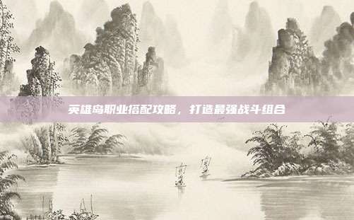 英雄岛职业搭配攻略，打造最强战斗组合