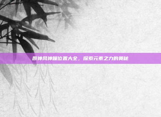 原神风神瞳位置大全，探索元素之力的奥秘