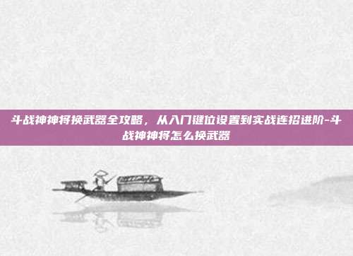 斗战神神将换武器全攻略,从入门键位设置到实战连招进阶-斗战神神将怎么换武器