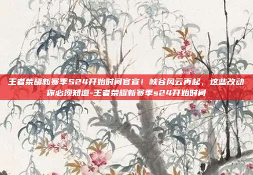 王者荣耀新赛季S24开始时间官宣!峡谷风云再起,这些改动你必须知道-王者荣耀新赛季s24开始时间