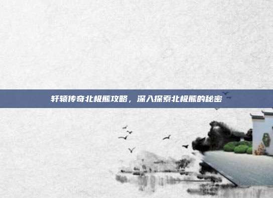 轩辕传奇北极熊攻略，深入探索北极熊的秘密