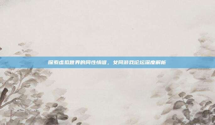探索虚拟世界的同性情谊，女同游戏论坛深度解析