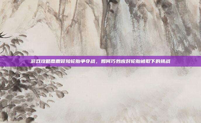 游戏攻略麋鹿冒险轮胎争夺战，如何巧妙应对轮胎被取下的挑战