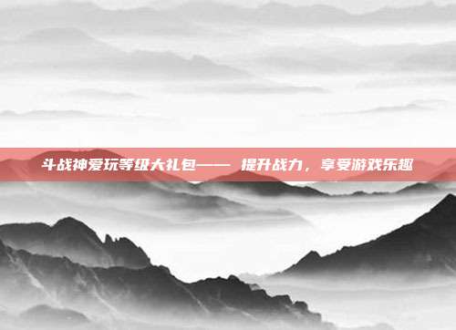 斗战神爱玩等级大礼包—— 提升战力，享受游戏乐趣