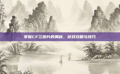 掌握CF兰图片的奥秘，游戏攻略与技巧