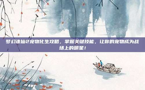 梦幻诛仙2宠物化生攻略，掌握关键技能，让你的宠物成为战场上的明星！