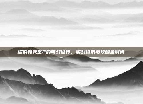 探索新天堂2的奇幻世界，游戏资讯与攻略全解析