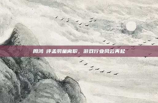 周鸿祎评孟羽童离职，游戏行业风云再起