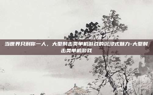当世界只剩你一人，大型射击类单机游戏的沉浸式魅力-大型射击类单机游戏