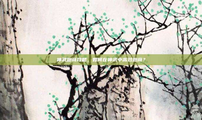 神武跑商攻略，如何在神武中高效跑商？