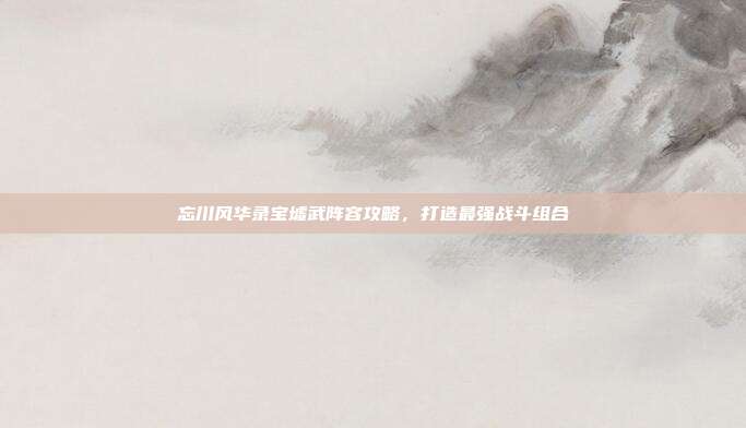 忘川风华录宝墟武阵容攻略，打造最强战斗组合