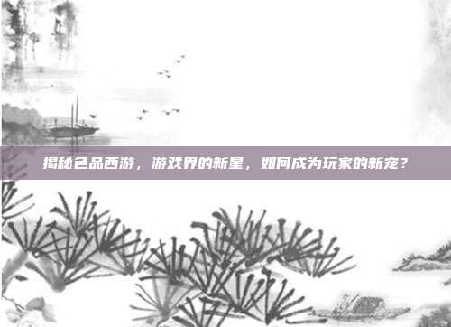 揭秘色品西游，游戏界的新星，如何成为玩家的新宠？