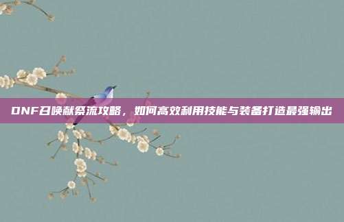 DNF召唤献祭流攻略，如何高效利用技能与装备打造最强输出